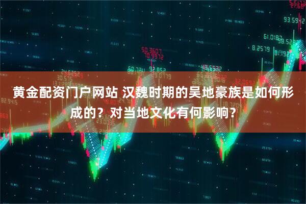 黄金配资门户网站 汉魏时期的吴地豪族是如何形成的？对当地文化有何影响？