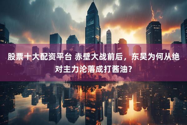 股票十大配资平台 赤壁大战前后，东吴为何从绝对主力沦落成打酱油？