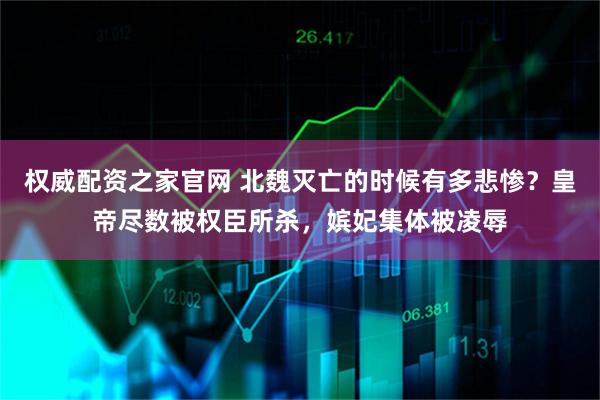 权威配资之家官网 北魏灭亡的时候有多悲惨？皇帝尽数被权臣所杀，嫔妃集体被凌辱